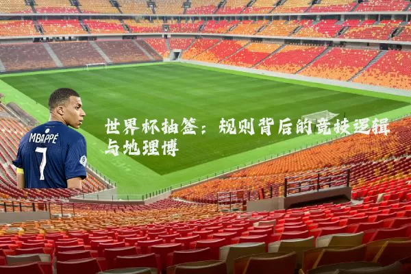 世界杯抽签:规则背后的竞技逻辑与地理博弈
