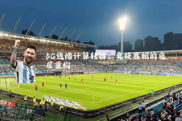 5G边缘计算转播：竞技真相的底层重构