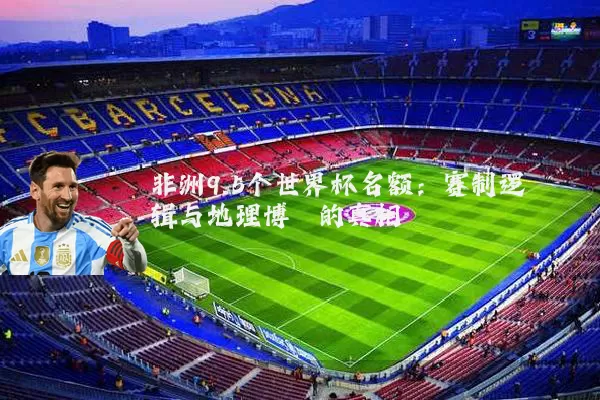 非洲9.5个世界杯名额：赛制逻辑与地理博弈的真相