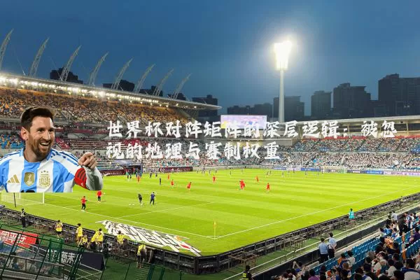 世界杯对阵矩阵的深层逻辑:被忽视的地理与赛制权重